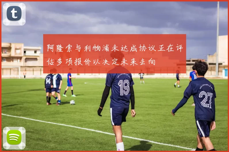 阿隆索与利物浦未达成协议正在评估多项报价以决定未来去向