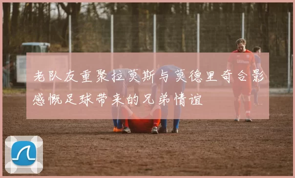老队友重聚拉莫斯与莫德里奇合影感慨足球带来的兄弟情谊