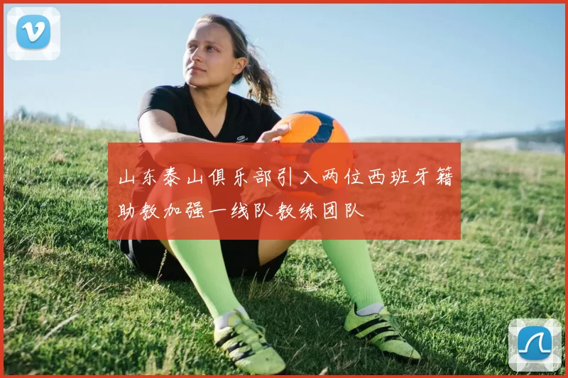 山东泰山俱乐部引入两位西班牙籍助教加强一线队教练团队
