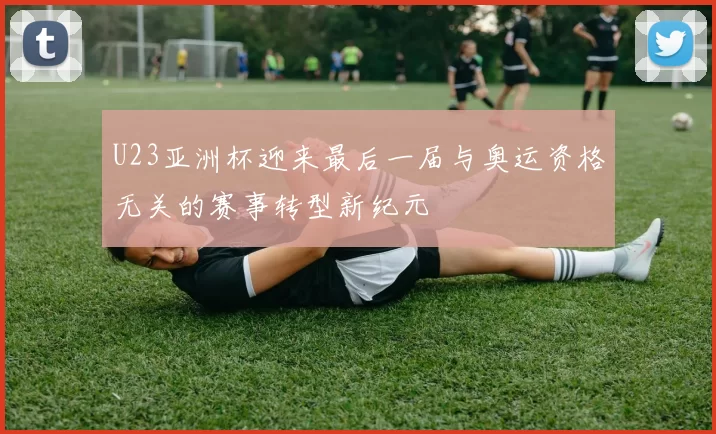 U23亚洲杯迎来最后一届与奥运资格无关的赛事转型新纪元