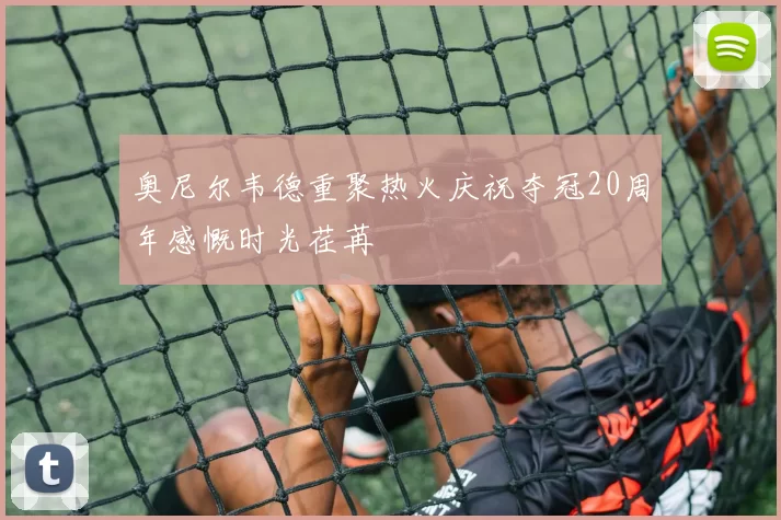 奥尼尔韦德重聚热火庆祝夺冠20周年感慨时光荏苒