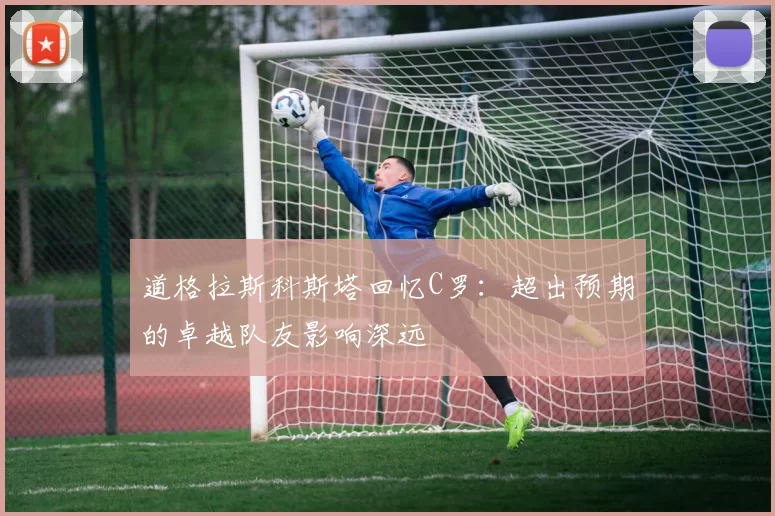 道格拉斯科斯塔回忆C罗：超出预期的卓越队友影响深远