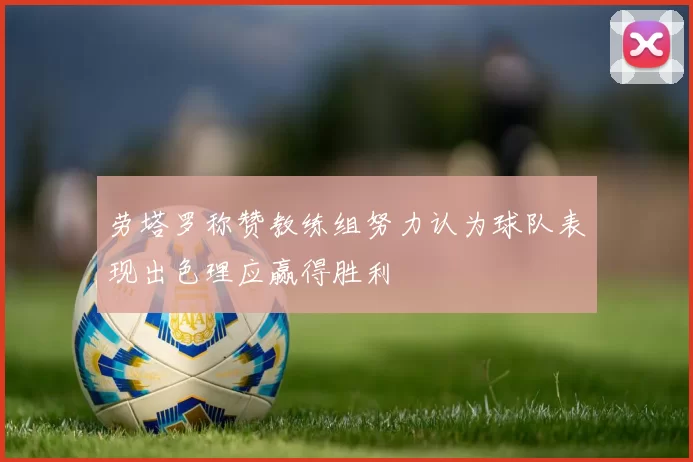劳塔罗称赞教练组努力认为球队表现出色理应赢得胜利