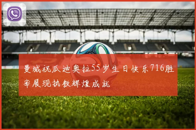 曼城祝瓜迪奥拉55岁生日快乐716胜率展现执教辉煌成就