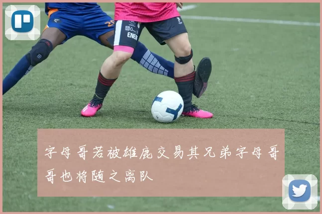字母哥若被雄鹿交易其兄弟字母哥哥也将随之离队