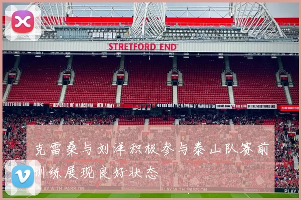 克雷桑与刘洋积极参与泰山队赛前训练展现良好状态