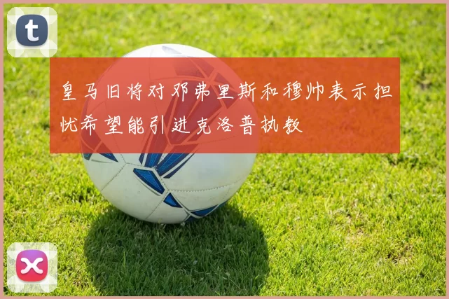 皇马旧将对邓弗里斯和穆帅表示担忧希望能引进克洛普执教