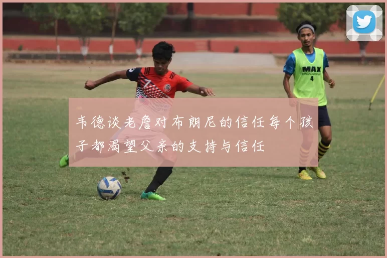 韦德谈老詹对布朗尼的信任每个孩子都渴望父亲的支持与信任